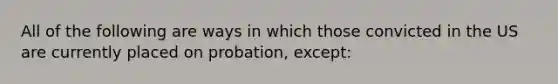 All of the following are ways in which those convicted in the US are currently placed on probation, except: