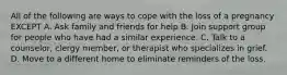 All of the following are ways to cope with the loss of a pregnancy EXCEPT A. Ask family and friends for help B. Join support group for people who have had a similar experience. C. Talk to a counselor, clergy member, or therapist who specializes in grief. D. Move to a different home to eliminate reminders of the loss.