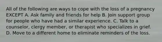 All of the following are ways to cope with the loss of a pregnancy EXCEPT A. Ask family and friends for help B. Join support group for people who have had a similar experience. C. Talk to a counselor, clergy member, or therapist who specializes in grief. D. Move to a different home to eliminate reminders of the loss.