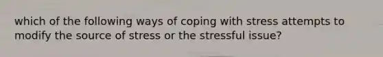 which of the following ways of coping with stress attempts to modify the source of stress or the stressful issue?