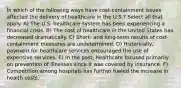 In which of the following ways have cost-containment issues affected the delivery of healthcare in the U.S.? Select all that apply. A) The U.S. healthcare system has been experiencing a financial crisis. B) The cost of healthcare in the United States has decreased dramatically. C) Short- and long-term results of cost-containment measures are undetermined. D) Historically, payment for healthcare services encouraged the use of expensive services. E) In the past, healthcare focused primarily on prevention of illnesses since it was covered by insurance. F) Competition among hospitals has further fueled the increase in health costs.