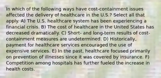 In which of the following ways have cost-containment issues affected the delivery of healthcare in the U.S.? Select all that apply. A) The U.S. healthcare system has been experiencing a financial crisis. B) The cost of healthcare in the United States has decreased dramatically. C) Short- and long-term results of cost-containment measures are undetermined. D) Historically, payment for healthcare services encouraged the use of expensive services. E) In the past, healthcare focused primarily on prevention of illnesses since it was covered by insurance. F) Competition among hospitals has further fueled the increase in health costs.