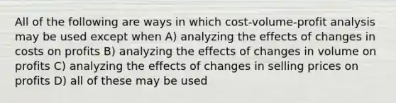 All of the following are ways in which cost-volume-profit analysis may be used except when A) analyzing the effects of changes in costs on profits B) analyzing the effects of changes in volume on profits C) analyzing the effects of changes in selling prices on profits D) all of these may be used