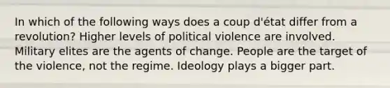 In which of the following ways does a coup d'état differ from a revolution? Higher levels of political violence are involved. Military elites are the agents of change. People are the target of the violence, not the regime. Ideology plays a bigger part.