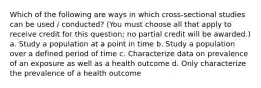 Which of the following are ways in which cross-sectional studies can be used / conducted? (You must choose all that apply to receive credit for this question; no partial credit will be awarded.) a. Study a population at a point in time b. Study a population over a defined period of time c. Characterize data on prevalence of an exposure as well as a health outcome d. Only characterize the prevalence of a health outcome