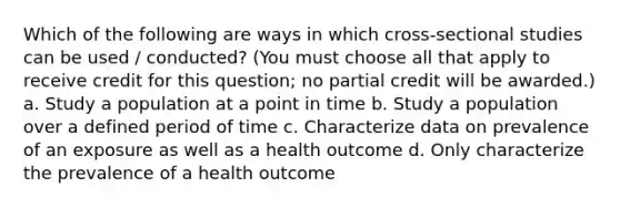 Which of the following are ways in which cross-sectional studies can be used / conducted? (You must choose all that apply to receive credit for this question; no partial credit will be awarded.) a. Study a population at a point in time b. Study a population over a defined period of time c. Characterize data on prevalence of an exposure as well as a health outcome d. Only characterize the prevalence of a health outcome