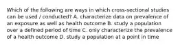 Which of the following are ways in which cross-sectional studies can be used / conducted? A. characterize data on prevalence of an exposure as well as health outcome B. study a population over a defined period of time C. only characterize the prevalence of a health outcome D. study a population at a point in time