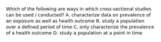 Which of the following are ways in which cross-sectional studies can be used / conducted? A. characterize data on prevalence of an exposure as well as health outcome B. study a population over a defined period of time C. only characterize the prevalence of a health outcome D. study a population at a point in time