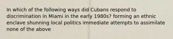 In which of the following ways did Cubans respond to discrimination in Miami in the early 1980s? forming an ethnic enclave shunning local politics immediate attempts to assimilate none of the above