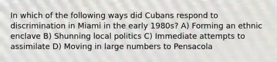 In which of the following ways did Cubans respond to discrimination in Miami in the early 1980s? A) Forming an ethnic enclave B) Shunning local politics C) Immediate attempts to assimilate D) Moving in large numbers to Pensacola