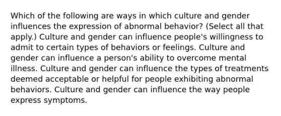 Which of the following are ways in which culture and gender influences the expression of abnormal behavior? (Select all that apply.) Culture and gender can influence people's willingness to admit to certain types of behaviors or feelings. Culture and gender can influence a person's ability to overcome mental illness. Culture and gender can influence the types of treatments deemed acceptable or helpful for people exhibiting abnormal behaviors. Culture and gender can influence the way people express symptoms.