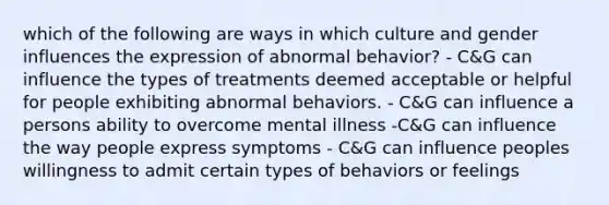 which of the following are ways in which culture and gender influences the expression of abnormal behavior? - C&G can influence the types of treatments deemed acceptable or helpful for people exhibiting abnormal behaviors. - C&G can influence a persons ability to overcome mental illness -C&G can influence the way people express symptoms - C&G can influence peoples willingness to admit certain types of behaviors or feelings