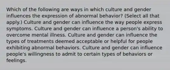 Which of the following are ways in which culture and gender influences the expression of abnormal behavior? (Select all that apply.) Culture and gender can influence the way people express symptoms. Culture and gender can influence a person's ability to overcome mental illness. Culture and gender can influence the types of treatments deemed acceptable or helpful for people exhibiting abnormal behaviors. Culture and gender can influence people's willingness to admit to certain types of behaviors or feelings.