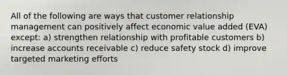 All of the following are ways that customer relationship management can positively affect economic value added (EVA) except: a) strengthen relationship with profitable customers b) increase accounts receivable c) reduce safety stock d) improve targeted marketing efforts