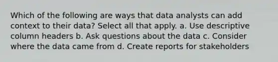 Which of the following are ways that data analysts can add context to their data? Select all that apply. a. Use descriptive column headers b. Ask questions about the data c. Consider where the data came from d. Create reports for stakeholders