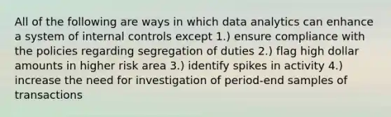 All of the following are ways in which data analytics can enhance a system of internal controls except 1.) ensure compliance with the policies regarding segregation of duties 2.) flag high dollar amounts in higher risk area 3.) identify spikes in activity 4.) increase the need for investigation of period-end samples of transactions