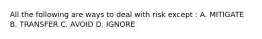 All the following are ways to deal with risk except : A. MITIGATE B. TRANSFER C. AVOID D. IGNORE