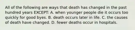 All of the following are ways that death has changed in the past hundred years EXCEPT: A. when younger people die it occurs too quickly for good byes. B. death occurs later in life. C. the causes of death have changed. D. fewer deaths occur in hospitals.