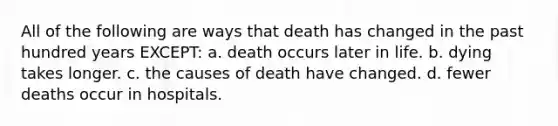 All of the following are ways that death has changed in the past hundred years EXCEPT: a. death occurs later in life. b. dying takes longer. c. the causes of death have changed. d. fewer deaths occur in hospitals.