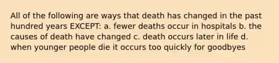 All of the following are ways that death has changed in the past hundred years EXCEPT: a. fewer deaths occur in hospitals b. the causes of death have changed c. death occurs later in life d. when younger people die it occurs too quickly for goodbyes