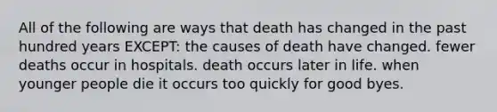 All of the following are ways that death has changed in the past hundred years EXCEPT: the causes of death have changed. fewer deaths occur in hospitals. death occurs later in life. when younger people die it occurs too quickly for good byes.