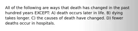 All of the following are ways that death has changed in the past hundred years EXCEPT: A) death occurs later in life. B) dying takes longer. C) the causes of death have changed. D) fewer deaths occur in hospitals.