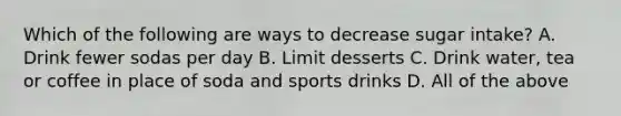 Which of the following are ways to decrease sugar intake? A. Drink fewer sodas per day B. Limit desserts C. Drink water, tea or coffee in place of soda and sports drinks D. All of the above