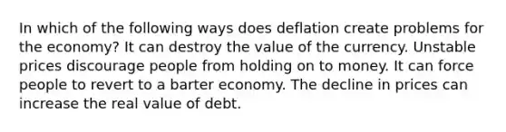 In which of the following ways does deflation create problems for the economy? It can destroy the value of the currency. Unstable prices discourage people from holding on to money. It can force people to revert to a barter economy. The decline in prices can increase the real value of debt.