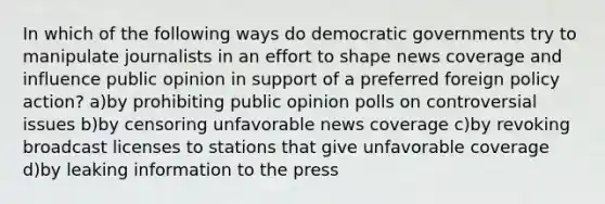 In which of the following ways do democratic governments try to manipulate journalists in an effort to shape news coverage and influence public opinion in support of a preferred foreign policy action? a)by prohibiting public opinion polls on controversial issues b)by censoring unfavorable news coverage c)by revoking broadcast licenses to stations that give unfavorable coverage d)by leaking information to the press