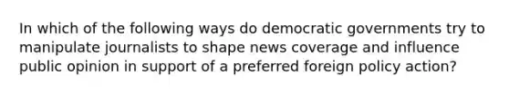 In which of the following ways do democratic governments try to manipulate journalists to shape news coverage and influence public opinion in support of a preferred foreign policy action?