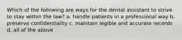 Which of the following are ways for the dental assistant to strive to stay within the law? a. handle patients in a professional way b. preserve confidentiality c. maintain legible and accurate records d. all of the above