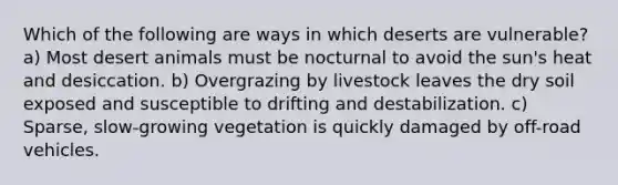 Which of the following are ways in which deserts are vulnerable? a) Most desert animals must be nocturnal to avoid the sun's heat and desiccation. b) Overgrazing by livestock leaves the dry soil exposed and susceptible to drifting and destabilization. c) Sparse, slow-growing vegetation is quickly damaged by off-road vehicles.