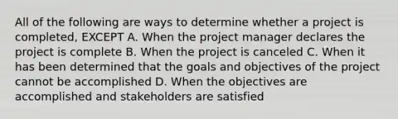 All of the following are ways to determine whether a project is completed, EXCEPT A. When the project manager declares the project is complete B. When the project is canceled C. When it has been determined that the goals and objectives of the project cannot be accomplished D. When the objectives are accomplished and stakeholders are satisfied