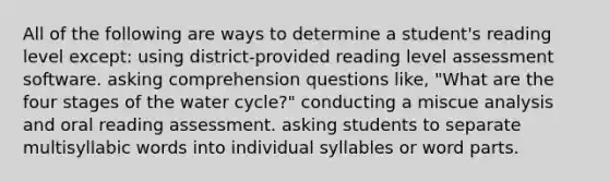 All of the following are ways to determine a student's reading level except: using district-provided reading level assessment software. asking comprehension questions like, "What are the four stages of the water cycle?" conducting a miscue analysis and oral reading assessment. asking students to separate multisyllabic words into individual syllables or word parts.