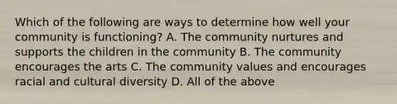 Which of the following are ways to determine how well your community is functioning? A. The community nurtures and supports the children in the community B. The community encourages the arts C. The community values and encourages racial and cultural diversity D. All of the above