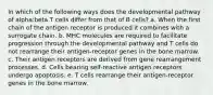 In which of the following ways does the developmental pathway of alpha:beta T cells differ from that of B cells? a. When the first chain of the antigen receptor is produced it combines with a surrogate chain. b. MHC molecules are required to facilitate progression through the developmental pathway and T cells do not rearrange their antigen-receptor genes in the bone marrow. c. Their antigen receptors are derived from gene rearrangement processes. d. Cells bearing self-reactive antigen receptors undergo apoptosis. e. T cells rearrange their antigen-receptor genes in the bone marrow.