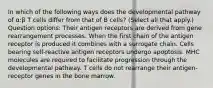 In which of the following ways does the developmental pathway of α:β T cells differ from that of B cells? (Select all that apply.) Question options: Their antigen receptors are derived from gene rearrangement processes. When the first chain of the antigen receptor is produced it combines with a surrogate chain. Cells bearing self-reactive antigen receptors undergo apoptosis. MHC molecules are required to facilitate progression through the developmental pathway. T cells do not rearrange their antigen-receptor genes in the bone marrow.