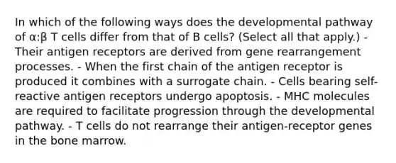 In which of the following ways does the developmental pathway of α:β T cells differ from that of B cells? (Select all that apply.) - Their antigen receptors are derived from gene rearrangement processes. - When the first chain of the antigen receptor is produced it combines with a surrogate chain. - Cells bearing self-reactive antigen receptors undergo apoptosis. - MHC molecules are required to facilitate progression through the developmental pathway. - T cells do not rearrange their antigen-receptor genes in the bone marrow.