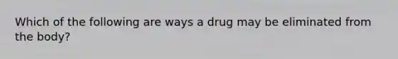 Which of the following are ways a drug may be eliminated from the body?