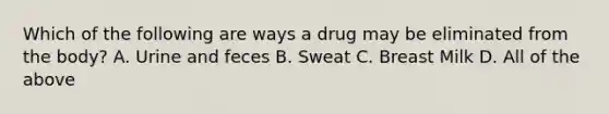 Which of the following are ways a drug may be eliminated from the body? A. Urine and feces B. Sweat C. Breast Milk D. All of the above