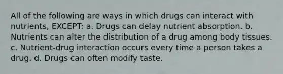 All of the following are ways in which drugs can interact with nutrients, EXCEPT: a. Drugs can delay nutrient absorption. b. Nutrients can alter the distribution of a drug among body tissues. c. Nutrient-drug interaction occurs every time a person takes a drug. d. Drugs can often modify taste.