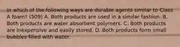 In which of the following ways are durable agents similar to Class A foam? (509) A. Both products are used in a similar fashion. B. Both products are water absorbent polymers. C. Both products are inexpensive and easily stored. D. Both products form small bubbles filled with water.