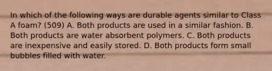 In which of the following ways are durable agents similar to Class A foam? (509) A. Both products are used in a similar fashion. B. Both products are water absorbent polymers. C. Both products are inexpensive and easily stored. D. Both products form small bubbles filled with water.