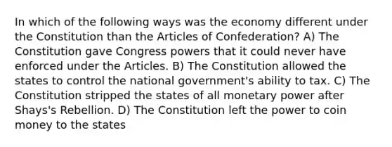 In which of the following ways was the economy different under the Constitution than the Articles of Confederation? A) The Constitution gave Congress powers that it could never have enforced under the Articles. B) The Constitution allowed the states to control the national government's ability to tax. C) The Constitution stripped the states of all monetary power after Shays's Rebellion. D) The Constitution left the power to coin money to the states