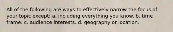 All of the following are ways to effectively narrow the focus of your topic except: a. including everything you know. b. time frame. c. audience interests. d. geography or location.