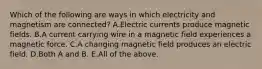 Which of the following are ways in which electricity and magnetism are connected? A.Electric currents produce magnetic fields. B.A current carrying wire in a magnetic field experiences a magnetic force. C.A changing magnetic field produces an electric field. D.Both A and B. E.All of the above.