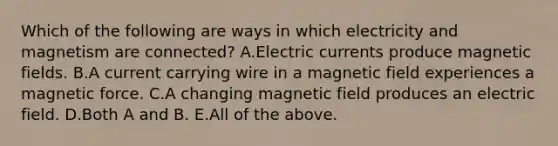 Which of the following are ways in which electricity and magnetism are connected? A.Electric currents produce magnetic fields. B.A current carrying wire in a magnetic field experiences a magnetic force. C.A changing magnetic field produces an electric field. D.Both A and B. E.All of the above.