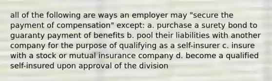 all of the following are ways an employer may "secure the payment of compensation" except: a. purchase a surety bond to guaranty payment of benefits b. pool their liabilities with another company for the purpose of qualifying as a self-insurer c. insure with a stock or mutual insurance company d. become a qualified self-insured upon approval of the division