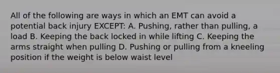 All of the following are ways in which an EMT can avoid a potential back injury EXCEPT: A. Pushing, rather than pulling, a load B. Keeping the back locked in while lifting C. Keeping the arms straight when pulling D. Pushing or pulling from a kneeling position if the weight is below waist level