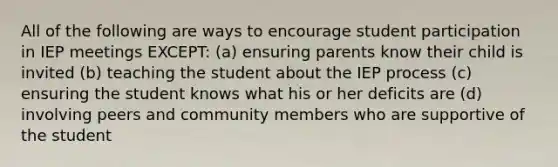 All of the following are ways to encourage student participation in IEP meetings EXCEPT: (a) ensuring parents know their child is invited (b) teaching the student about the IEP process (c) ensuring the student knows what his or her deficits are (d) involving peers and community members who are supportive of the student